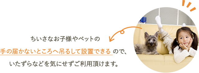 ちいさなお子様やペットの手の届かないところへ吊るして設置できるので、いたずらなどを気にせずご利用頂けます。