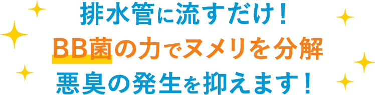 排水管に流すだけ！BB菌の力でヌメリを分解 悪臭の発生を抑えます！