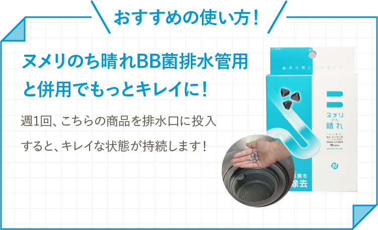 おすすめの使い方！ヌメリのち晴れBB菌排水管用と併用でもっとキレイに！週1回、こちらの商品を排水口に投入すると、キレイな状態が持続します！