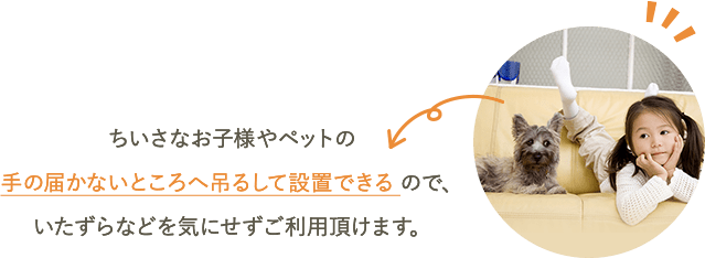 ちいさなお子様やペットの手の届かないところへ吊るして設置できるので、いたずらなどを気にせずご利用頂けます。